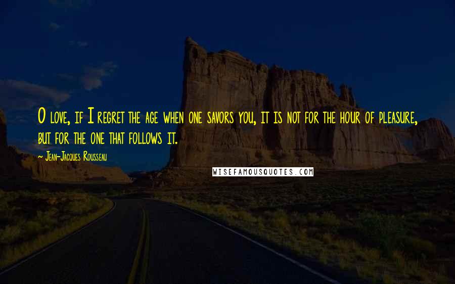 Jean-Jacques Rousseau Quotes: O love, if I regret the age when one savors you, it is not for the hour of pleasure, but for the one that follows it.