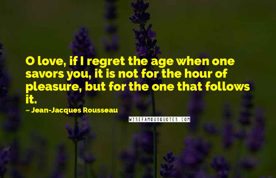 Jean-Jacques Rousseau Quotes: O love, if I regret the age when one savors you, it is not for the hour of pleasure, but for the one that follows it.