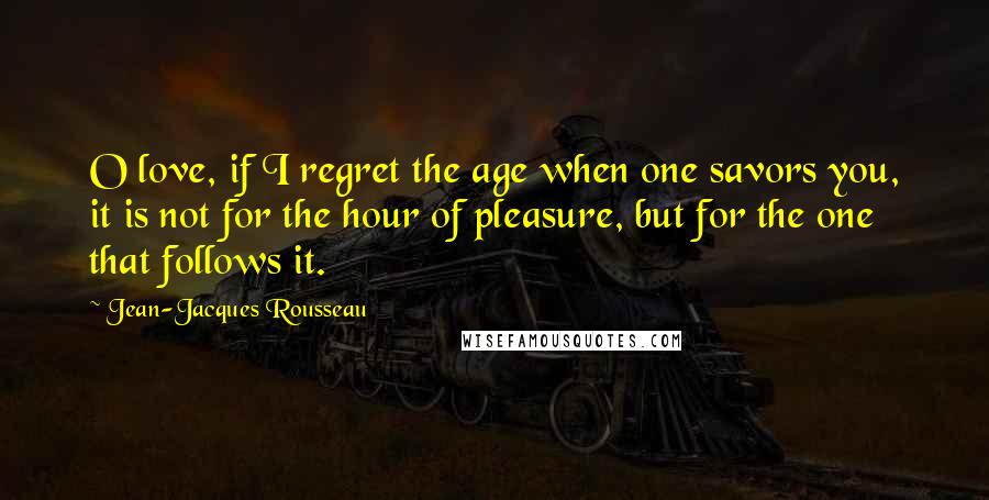 Jean-Jacques Rousseau Quotes: O love, if I regret the age when one savors you, it is not for the hour of pleasure, but for the one that follows it.