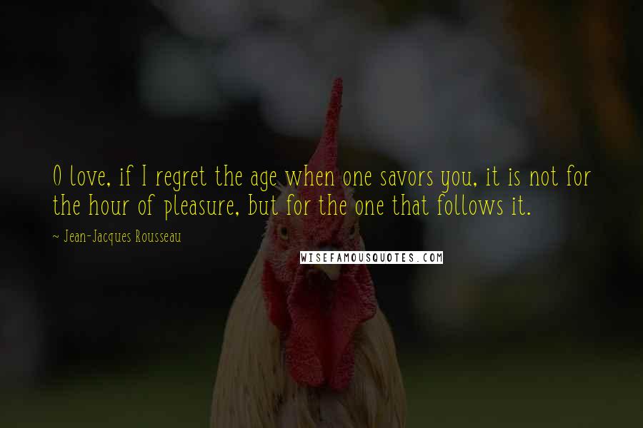 Jean-Jacques Rousseau Quotes: O love, if I regret the age when one savors you, it is not for the hour of pleasure, but for the one that follows it.