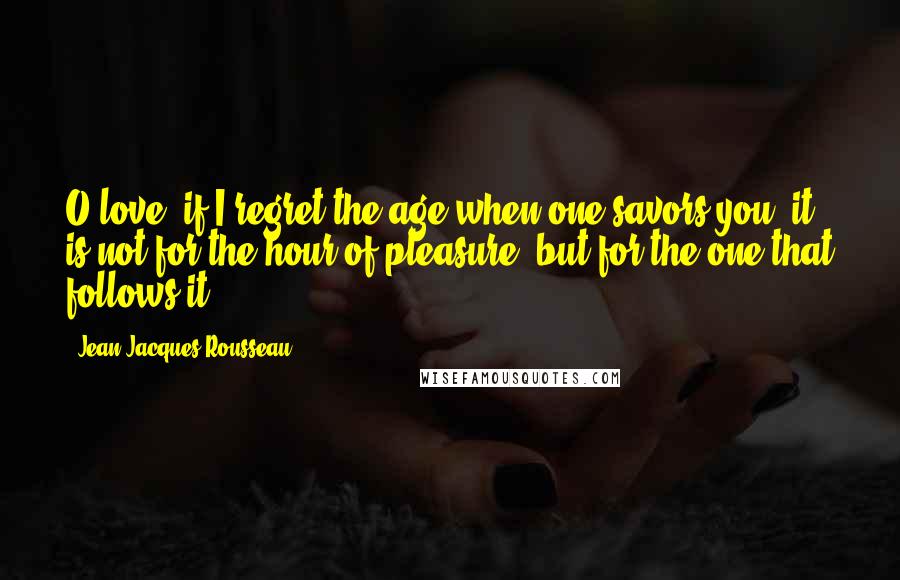 Jean-Jacques Rousseau Quotes: O love, if I regret the age when one savors you, it is not for the hour of pleasure, but for the one that follows it.