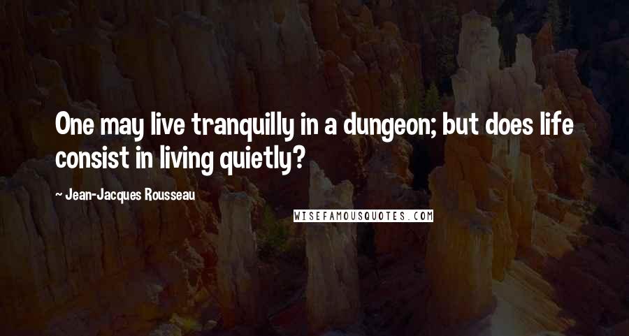 Jean-Jacques Rousseau Quotes: One may live tranquilly in a dungeon; but does life consist in living quietly?