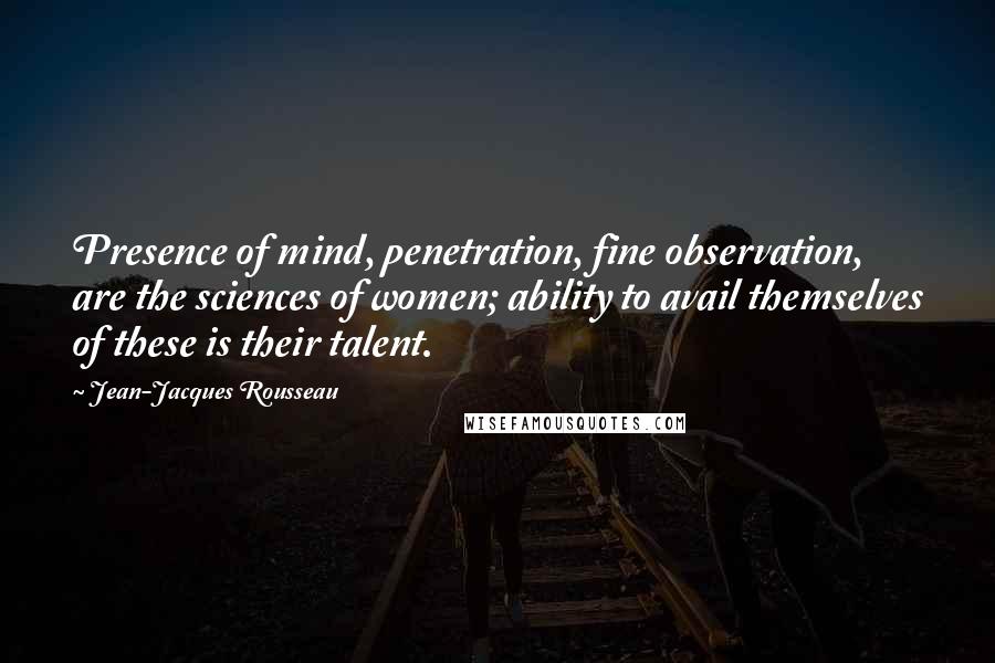 Jean-Jacques Rousseau Quotes: Presence of mind, penetration, fine observation, are the sciences of women; ability to avail themselves of these is their talent.