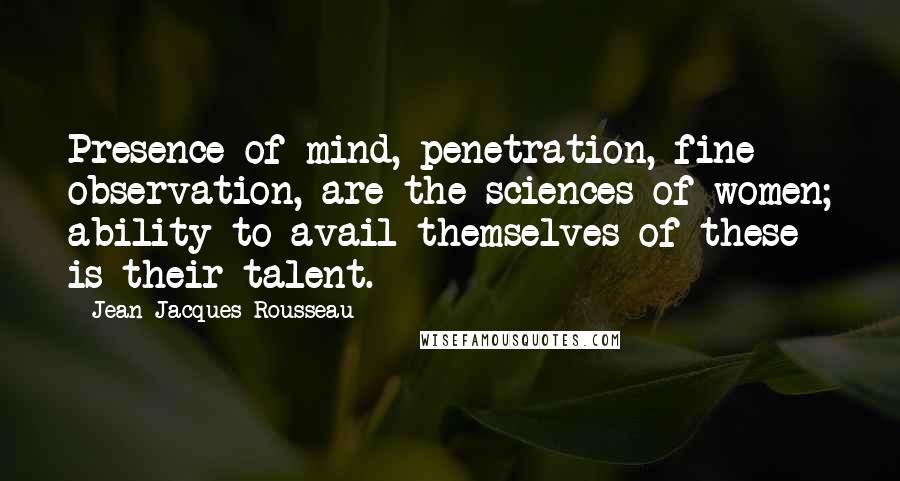 Jean-Jacques Rousseau Quotes: Presence of mind, penetration, fine observation, are the sciences of women; ability to avail themselves of these is their talent.