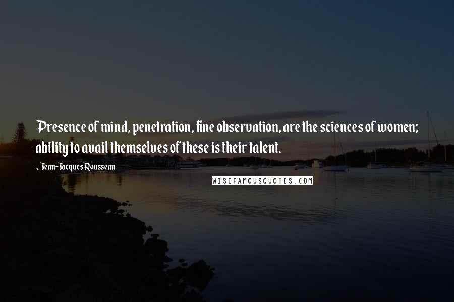 Jean-Jacques Rousseau Quotes: Presence of mind, penetration, fine observation, are the sciences of women; ability to avail themselves of these is their talent.