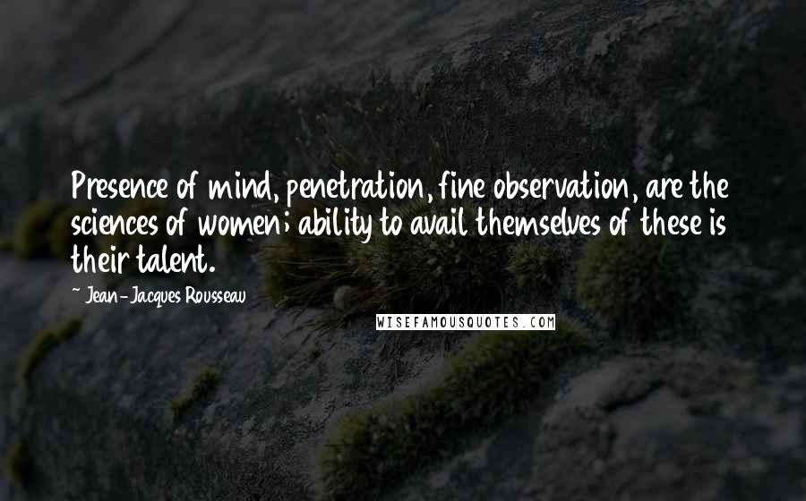 Jean-Jacques Rousseau Quotes: Presence of mind, penetration, fine observation, are the sciences of women; ability to avail themselves of these is their talent.