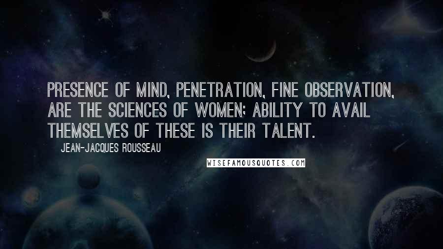 Jean-Jacques Rousseau Quotes: Presence of mind, penetration, fine observation, are the sciences of women; ability to avail themselves of these is their talent.