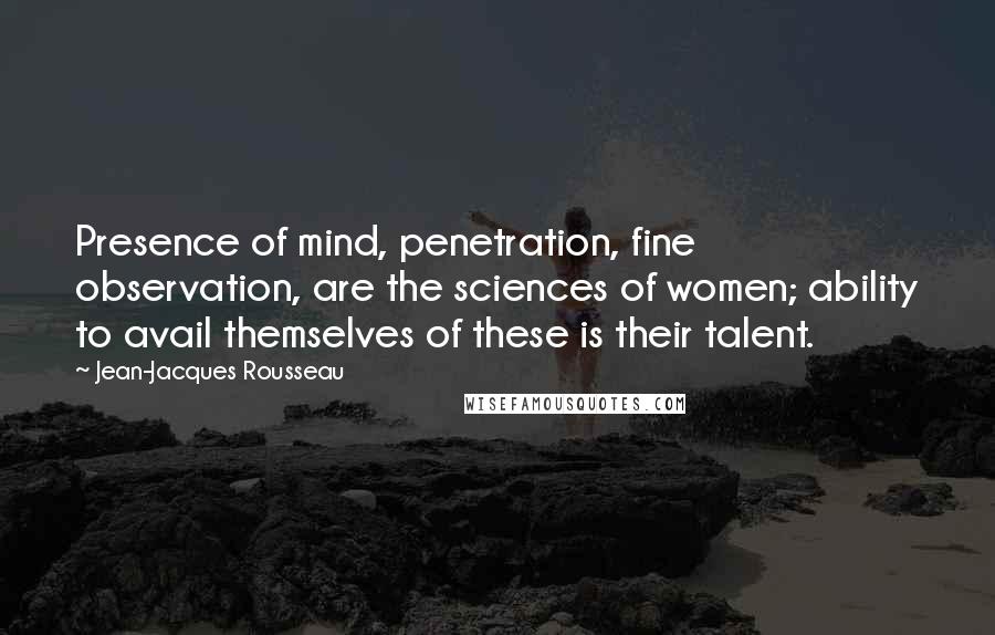 Jean-Jacques Rousseau Quotes: Presence of mind, penetration, fine observation, are the sciences of women; ability to avail themselves of these is their talent.