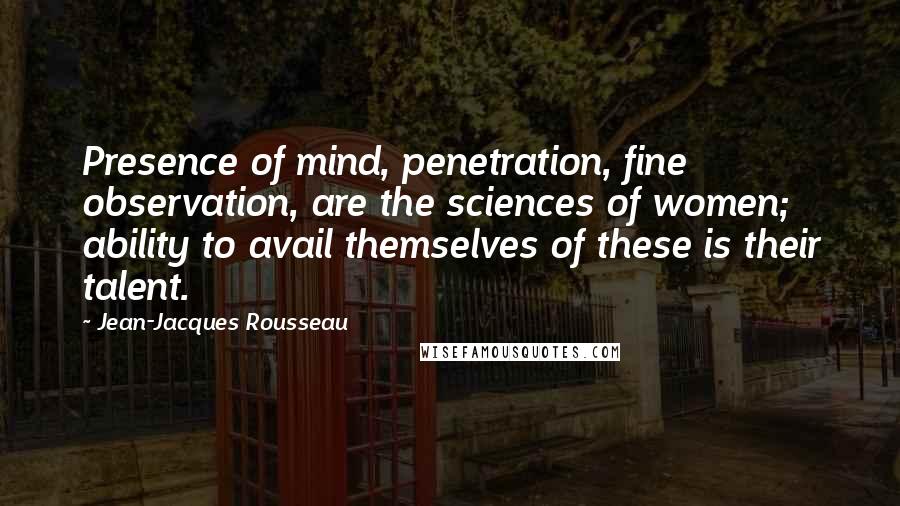 Jean-Jacques Rousseau Quotes: Presence of mind, penetration, fine observation, are the sciences of women; ability to avail themselves of these is their talent.