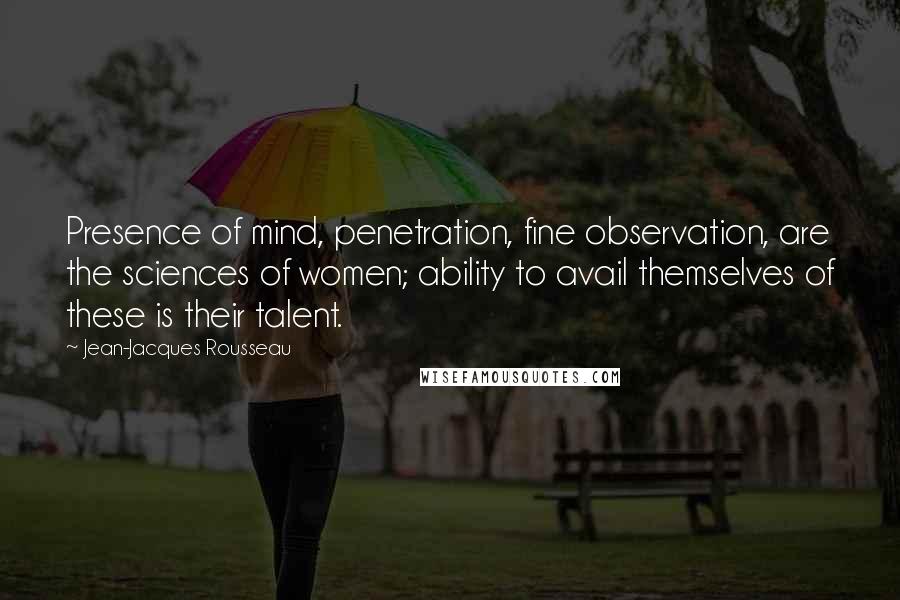 Jean-Jacques Rousseau Quotes: Presence of mind, penetration, fine observation, are the sciences of women; ability to avail themselves of these is their talent.