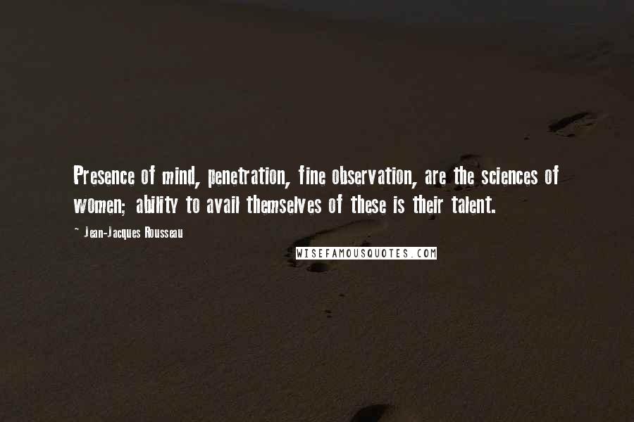Jean-Jacques Rousseau Quotes: Presence of mind, penetration, fine observation, are the sciences of women; ability to avail themselves of these is their talent.