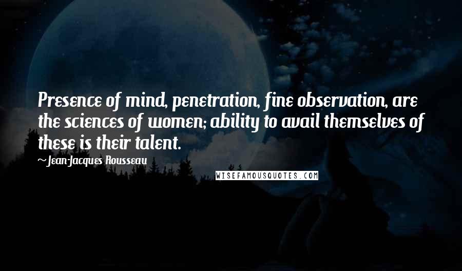 Jean-Jacques Rousseau Quotes: Presence of mind, penetration, fine observation, are the sciences of women; ability to avail themselves of these is their talent.