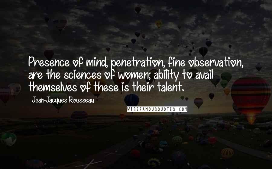 Jean-Jacques Rousseau Quotes: Presence of mind, penetration, fine observation, are the sciences of women; ability to avail themselves of these is their talent.