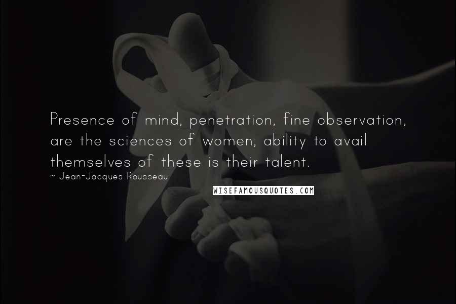 Jean-Jacques Rousseau Quotes: Presence of mind, penetration, fine observation, are the sciences of women; ability to avail themselves of these is their talent.
