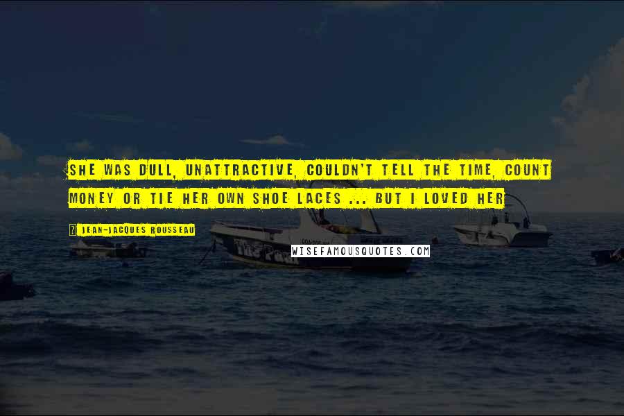 Jean-Jacques Rousseau Quotes: She was dull, unattractive, couldn't tell the time, count money or tie her own shoe laces ... But I loved her