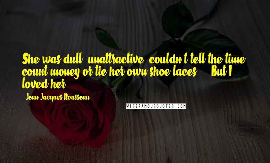 Jean-Jacques Rousseau Quotes: She was dull, unattractive, couldn't tell the time, count money or tie her own shoe laces ... But I loved her