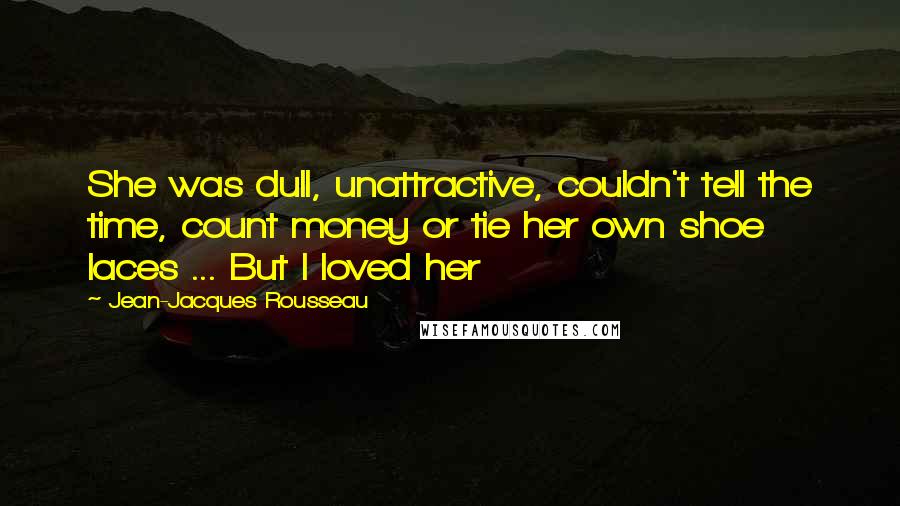 Jean-Jacques Rousseau Quotes: She was dull, unattractive, couldn't tell the time, count money or tie her own shoe laces ... But I loved her