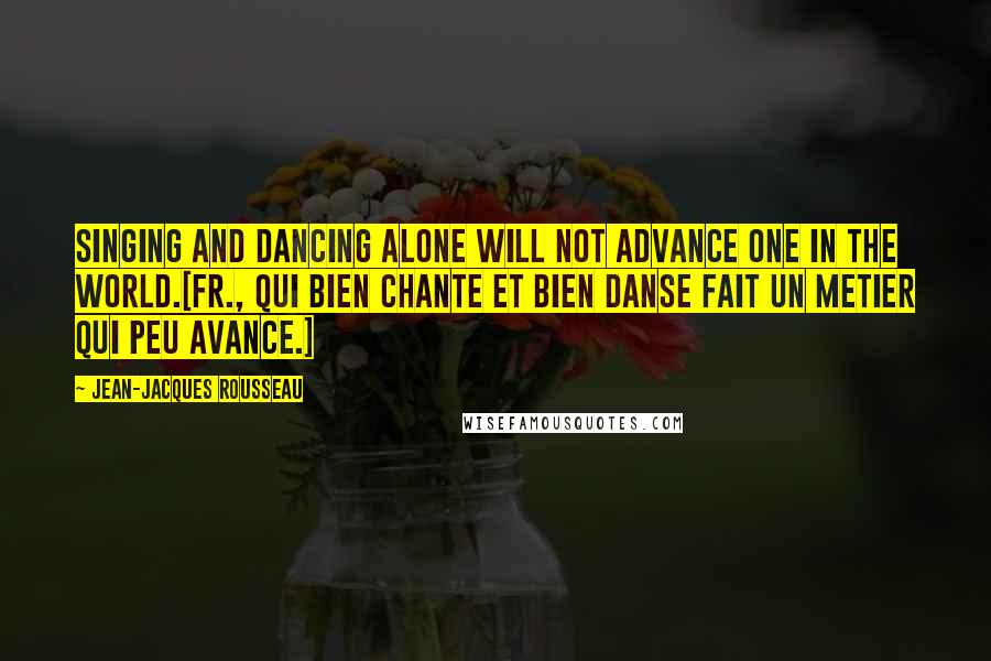 Jean-Jacques Rousseau Quotes: Singing and dancing alone will not advance one in the world.[Fr., Qui bien chante et bien danse fait un metier qui peu avance.]