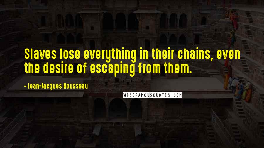 Jean-Jacques Rousseau Quotes: Slaves lose everything in their chains, even the desire of escaping from them.