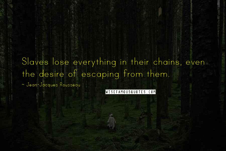 Jean-Jacques Rousseau Quotes: Slaves lose everything in their chains, even the desire of escaping from them.