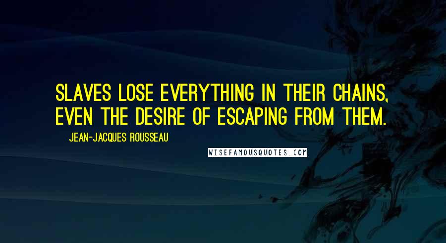Jean-Jacques Rousseau Quotes: Slaves lose everything in their chains, even the desire of escaping from them.