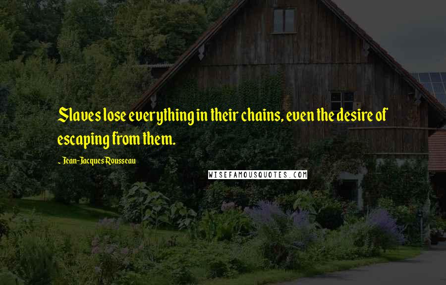 Jean-Jacques Rousseau Quotes: Slaves lose everything in their chains, even the desire of escaping from them.