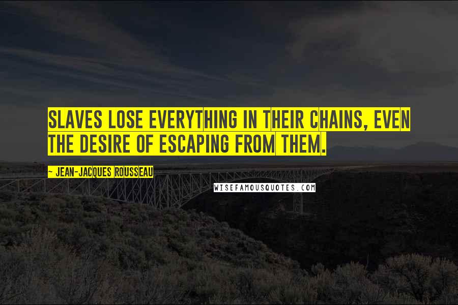 Jean-Jacques Rousseau Quotes: Slaves lose everything in their chains, even the desire of escaping from them.