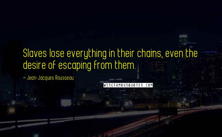 Jean-Jacques Rousseau Quotes: Slaves lose everything in their chains, even the desire of escaping from them.