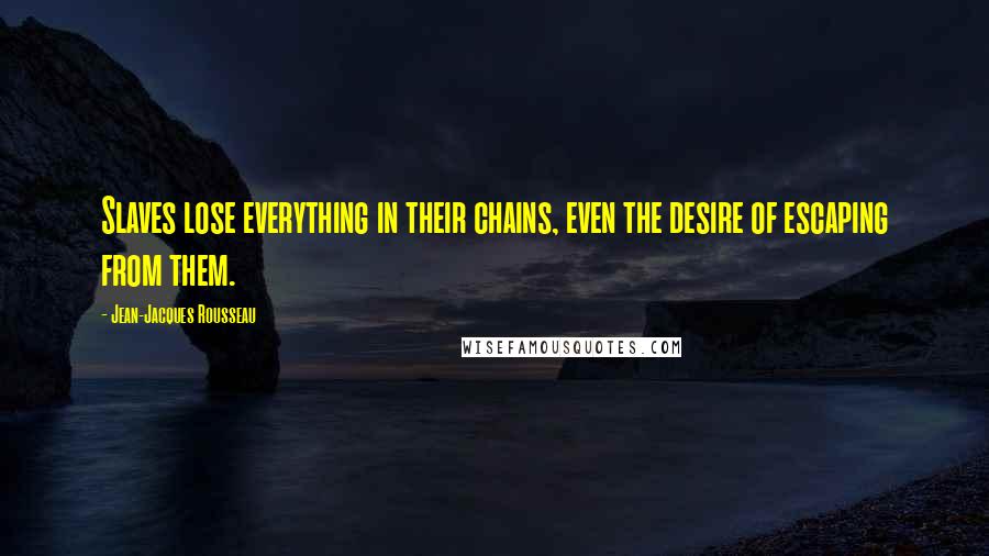 Jean-Jacques Rousseau Quotes: Slaves lose everything in their chains, even the desire of escaping from them.