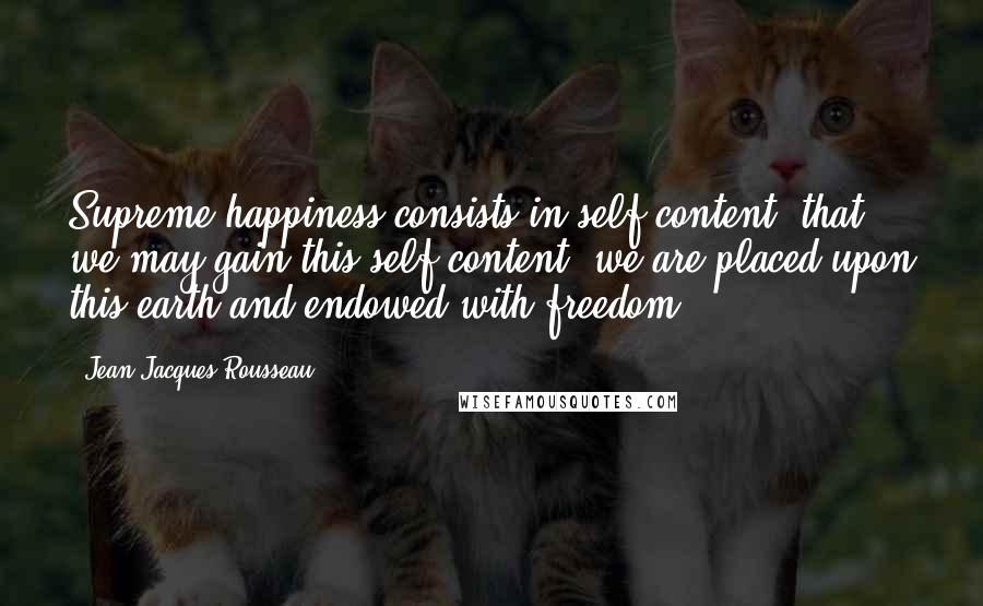 Jean-Jacques Rousseau Quotes: Supreme happiness consists in self-content; that we may gain this self-content, we are placed upon this earth and endowed with freedom.