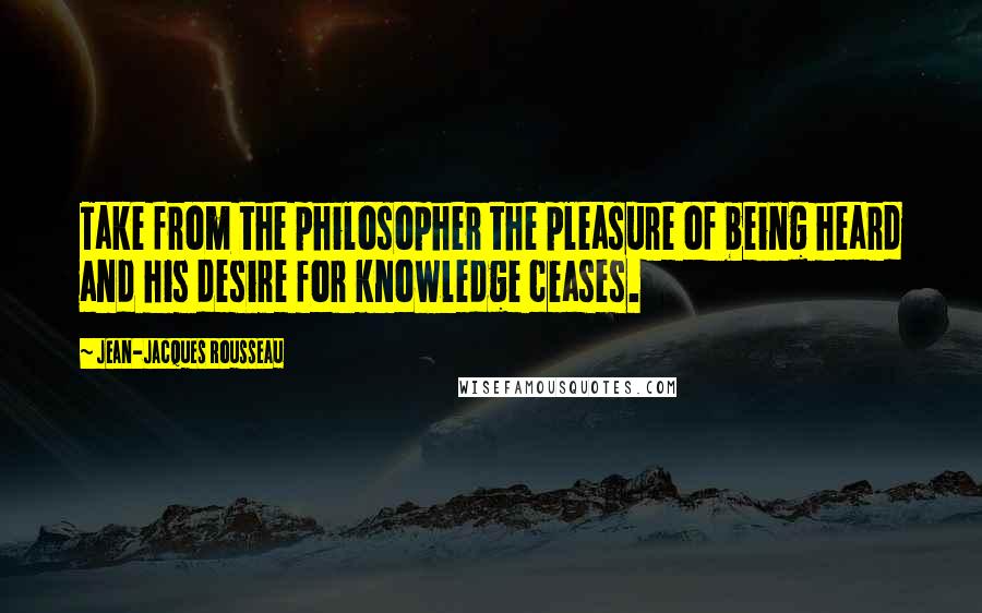 Jean-Jacques Rousseau Quotes: Take from the philosopher the pleasure of being heard and his desire for knowledge ceases.