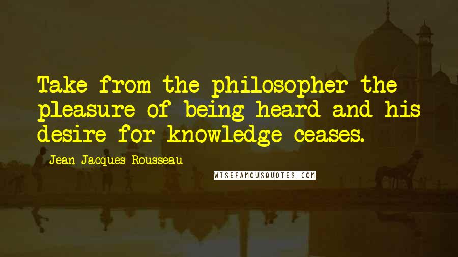 Jean-Jacques Rousseau Quotes: Take from the philosopher the pleasure of being heard and his desire for knowledge ceases.