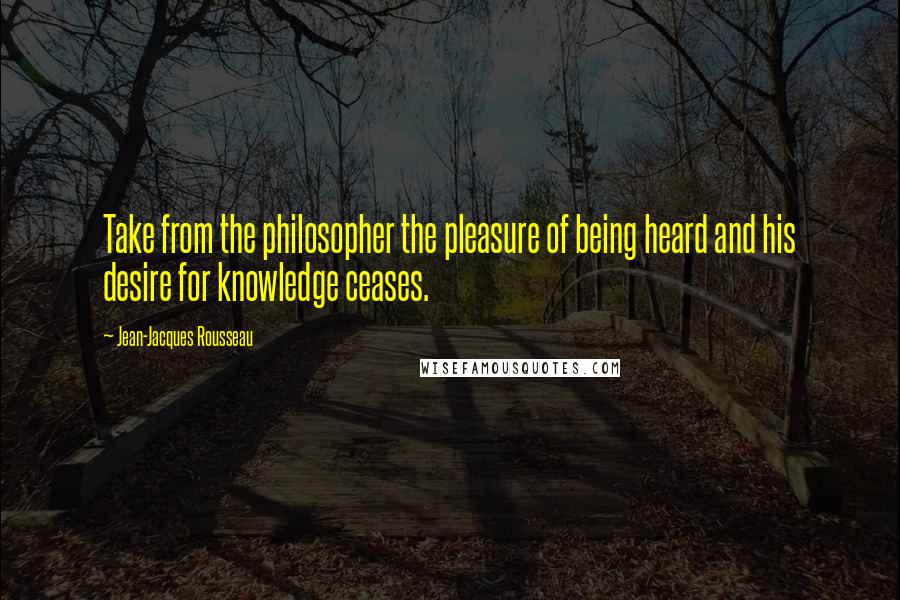 Jean-Jacques Rousseau Quotes: Take from the philosopher the pleasure of being heard and his desire for knowledge ceases.