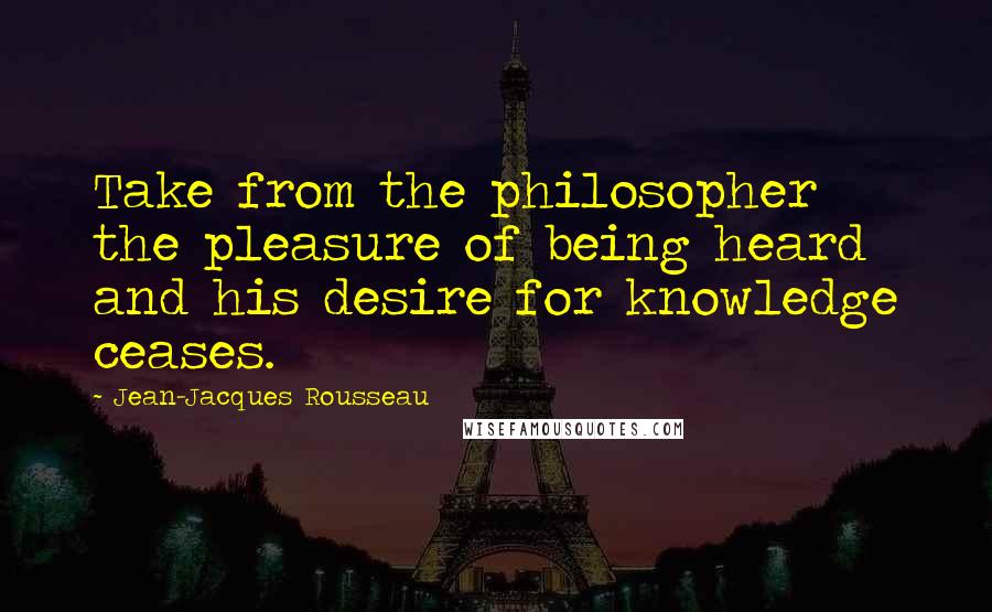 Jean-Jacques Rousseau Quotes: Take from the philosopher the pleasure of being heard and his desire for knowledge ceases.