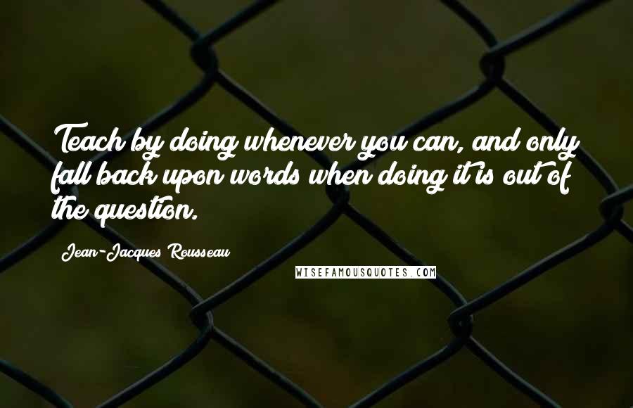 Jean-Jacques Rousseau Quotes: Teach by doing whenever you can, and only fall back upon words when doing it is out of the question.