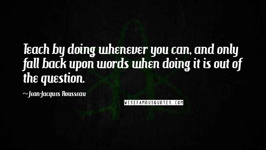 Jean-Jacques Rousseau Quotes: Teach by doing whenever you can, and only fall back upon words when doing it is out of the question.