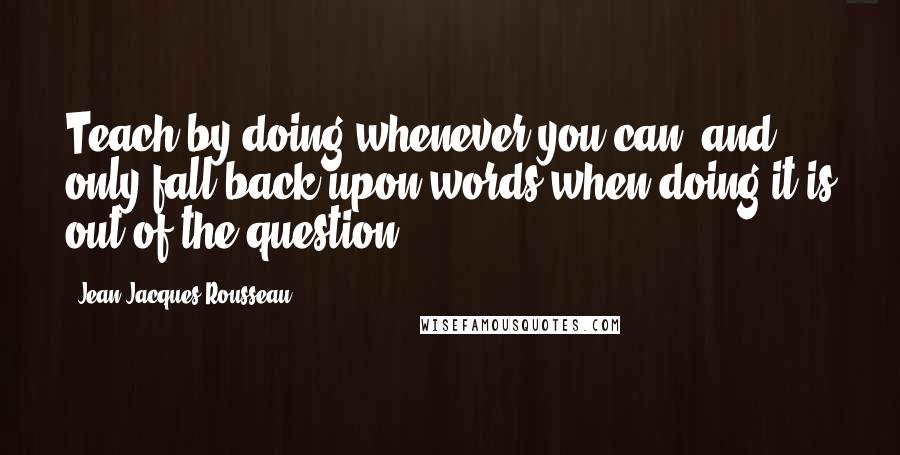 Jean-Jacques Rousseau Quotes: Teach by doing whenever you can, and only fall back upon words when doing it is out of the question.