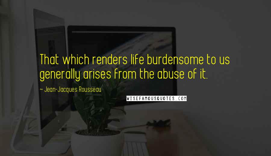 Jean-Jacques Rousseau Quotes: That which renders life burdensome to us generally arises from the abuse of it.