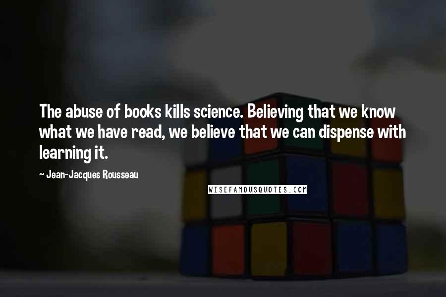 Jean-Jacques Rousseau Quotes: The abuse of books kills science. Believing that we know what we have read, we believe that we can dispense with learning it.