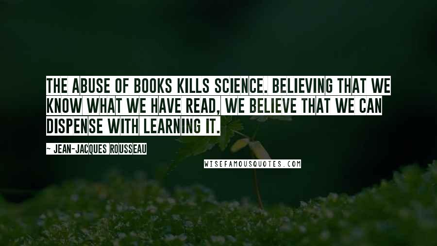 Jean-Jacques Rousseau Quotes: The abuse of books kills science. Believing that we know what we have read, we believe that we can dispense with learning it.