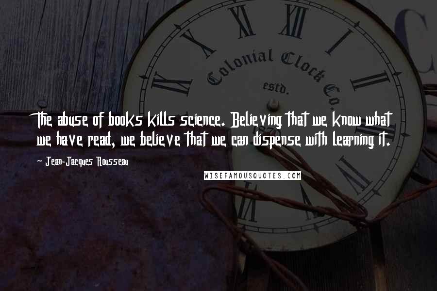 Jean-Jacques Rousseau Quotes: The abuse of books kills science. Believing that we know what we have read, we believe that we can dispense with learning it.