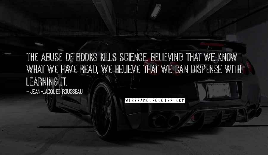 Jean-Jacques Rousseau Quotes: The abuse of books kills science. Believing that we know what we have read, we believe that we can dispense with learning it.