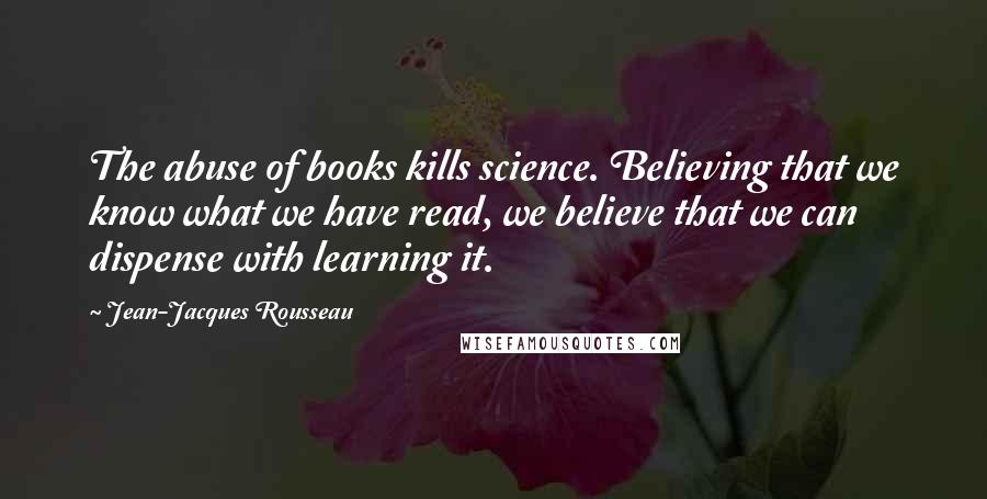 Jean-Jacques Rousseau Quotes: The abuse of books kills science. Believing that we know what we have read, we believe that we can dispense with learning it.