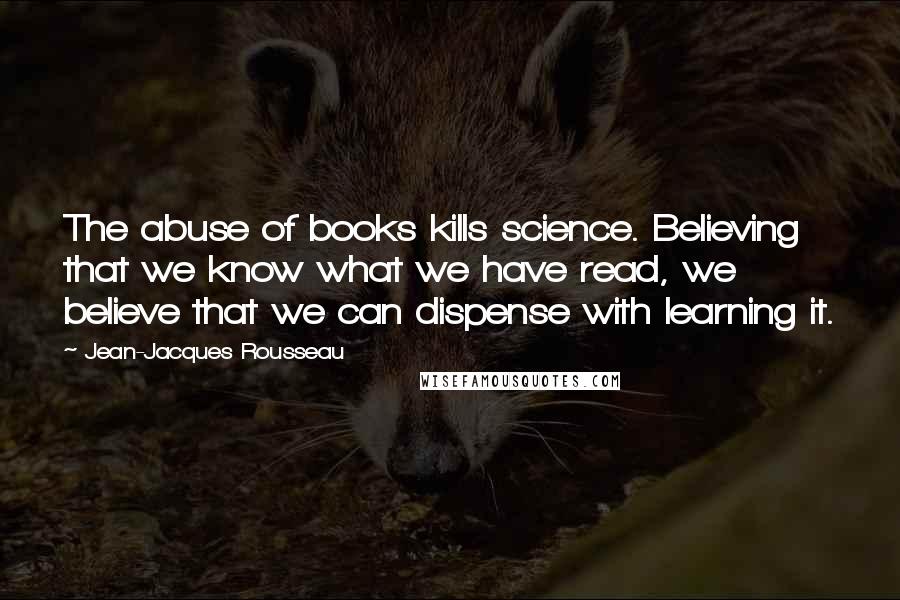 Jean-Jacques Rousseau Quotes: The abuse of books kills science. Believing that we know what we have read, we believe that we can dispense with learning it.