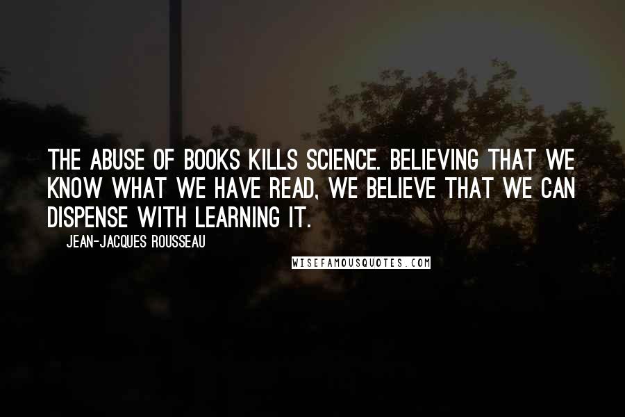 Jean-Jacques Rousseau Quotes: The abuse of books kills science. Believing that we know what we have read, we believe that we can dispense with learning it.