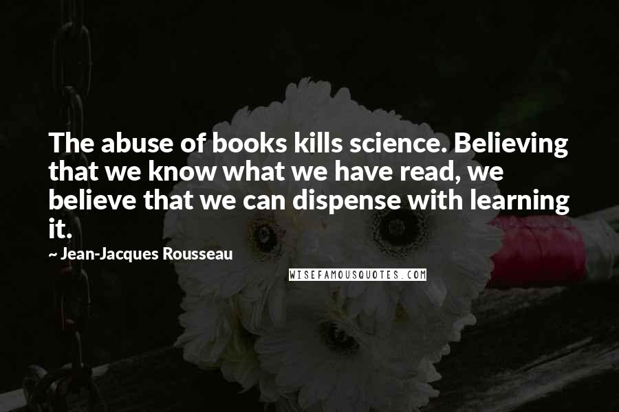 Jean-Jacques Rousseau Quotes: The abuse of books kills science. Believing that we know what we have read, we believe that we can dispense with learning it.