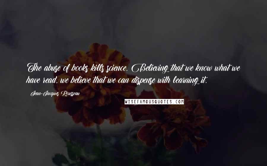 Jean-Jacques Rousseau Quotes: The abuse of books kills science. Believing that we know what we have read, we believe that we can dispense with learning it.