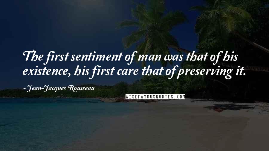 Jean-Jacques Rousseau Quotes: The first sentiment of man was that of his existence, his first care that of preserving it.