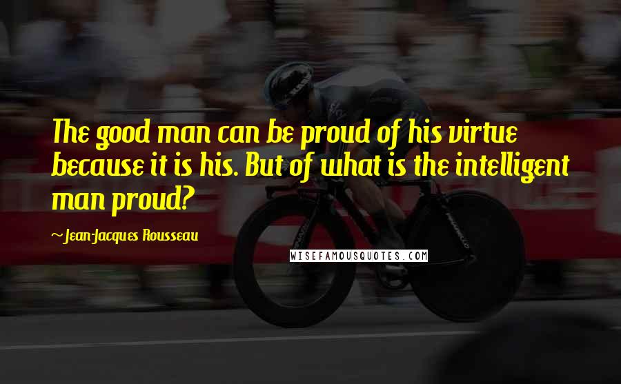 Jean-Jacques Rousseau Quotes: The good man can be proud of his virtue because it is his. But of what is the intelligent man proud?