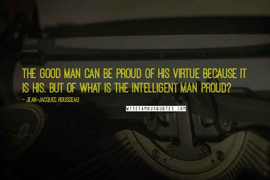 Jean-Jacques Rousseau Quotes: The good man can be proud of his virtue because it is his. But of what is the intelligent man proud?